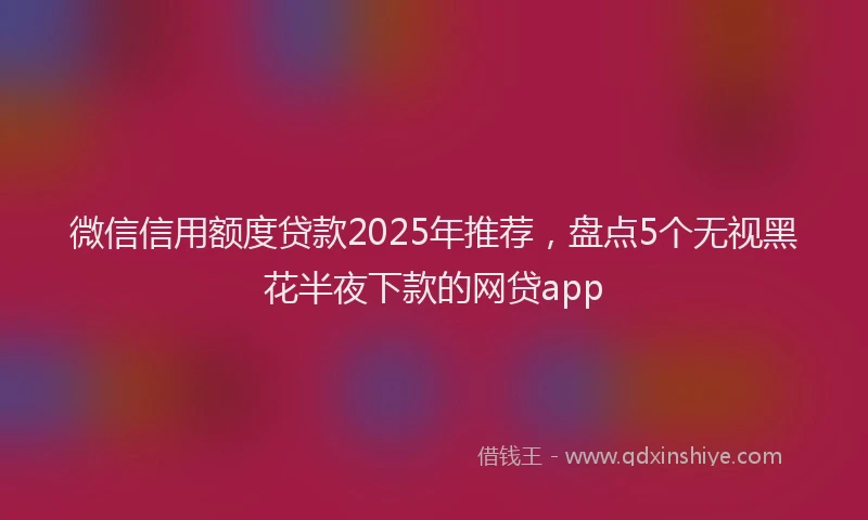 微信信用额度贷款2025年推荐，盘点5个无视黑花半夜下款的网贷app