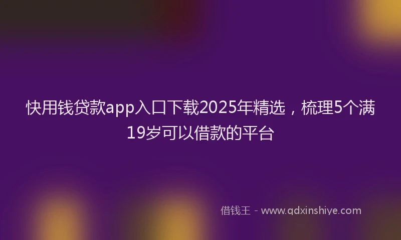 快用钱贷款app入口下载2025年精选，梳理5个满19岁可以借款的平台