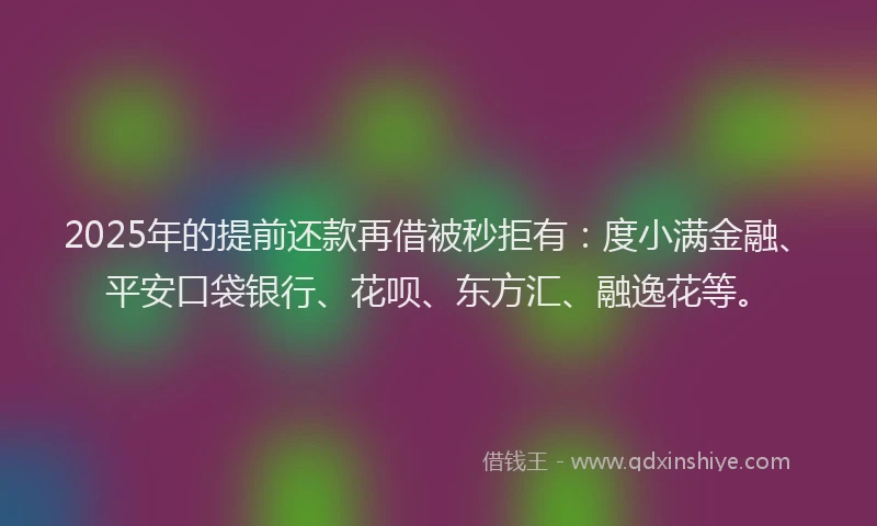 2025年的提前还款再借被秒拒有：度小满金融、平安口袋银行、花呗、东方汇、融逸花等。