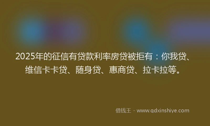 2025年的征信有贷款利率房贷被拒有：你我贷、维信卡卡贷、随身贷、惠商贷、拉卡拉等。