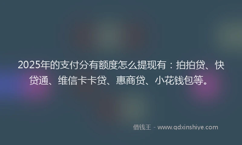 2025年的支付分有额度怎么提现有：拍拍贷、快贷通、维信卡卡贷、惠商贷、小花钱包等。
