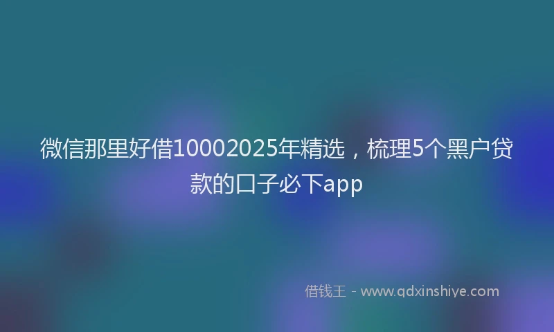 微信那里好借10002025年精选，梳理5个黑户贷款的口子必下app