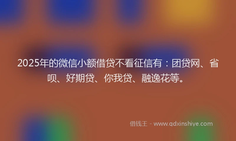 2025年的微信小额借贷不看征信有：团贷网、省呗、好期贷、你我贷、融逸花等。