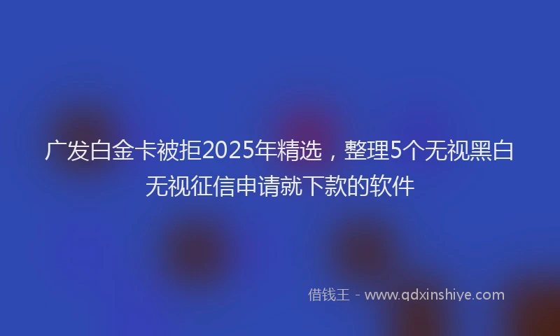 广发白金卡被拒2025年精选，整理5个无视黑白无视征信申请就下款的软件