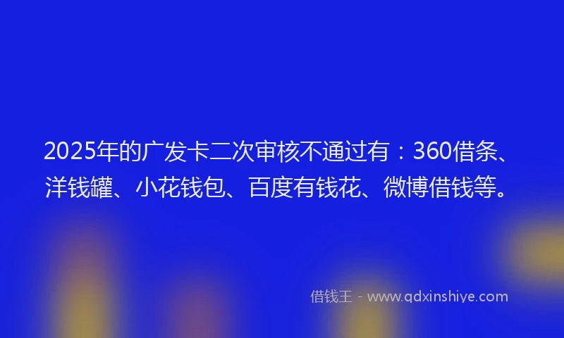 2025年的广发卡二次审核不通过有：360借条、洋钱罐、小花钱包、百度有钱花、微博借钱等。