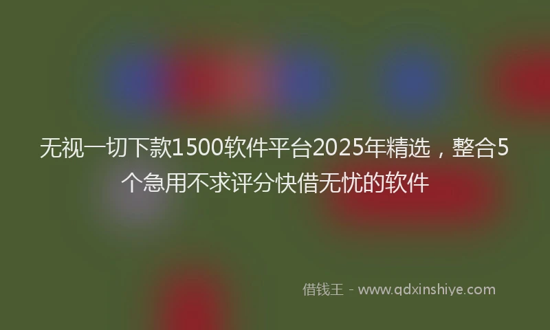 无视一切下款1500软件平台2025年精选，整合5个急用不求评分快借无忧的软件