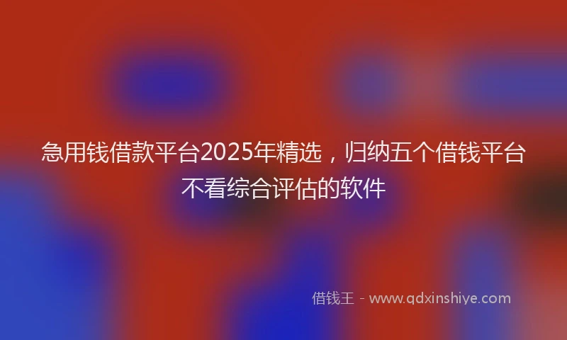 急用钱借款平台2025年精选，归纳五个借钱平台不看综合评估的软件