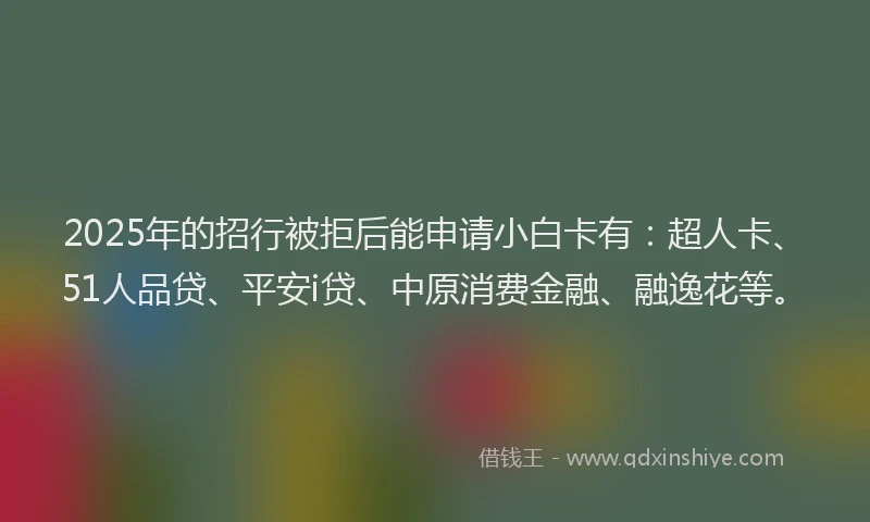2025年的招行被拒后能申请小白卡有：超人卡、51人品贷、平安i贷、中原消费金融、融逸花等。