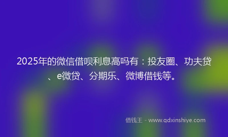 2025年的微信借呗利息高吗有：投友圈、功夫贷、e微贷、分期乐、微博借钱等。