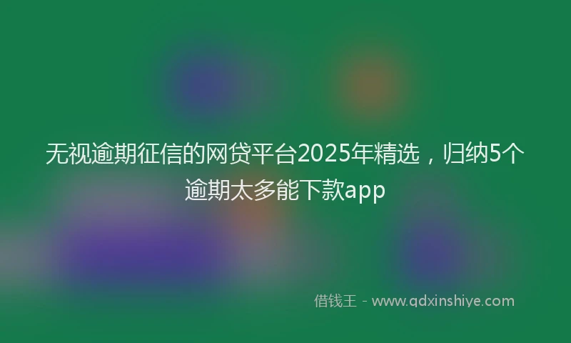 无视逾期征信的网贷平台2025年精选，归纳5个逾期太多能下款app