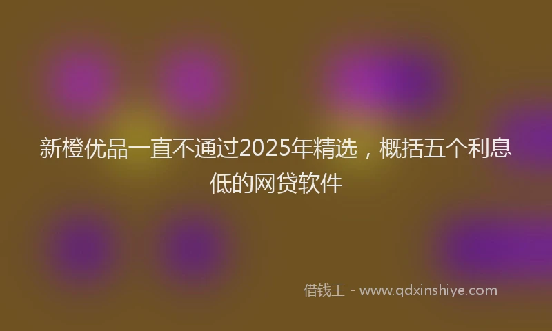 新橙优品一直不通过2025年精选，概括五个利息低的网贷软件