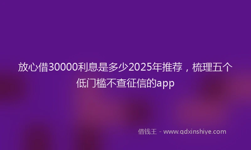 放心借30000利息是多少2025年推荐，梳理五个低门槛不查征信的app