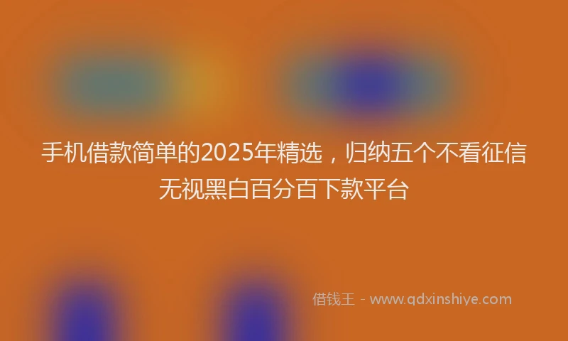 手机借款简单的2025年精选，归纳五个不看征信无视黑白百分百下款平台