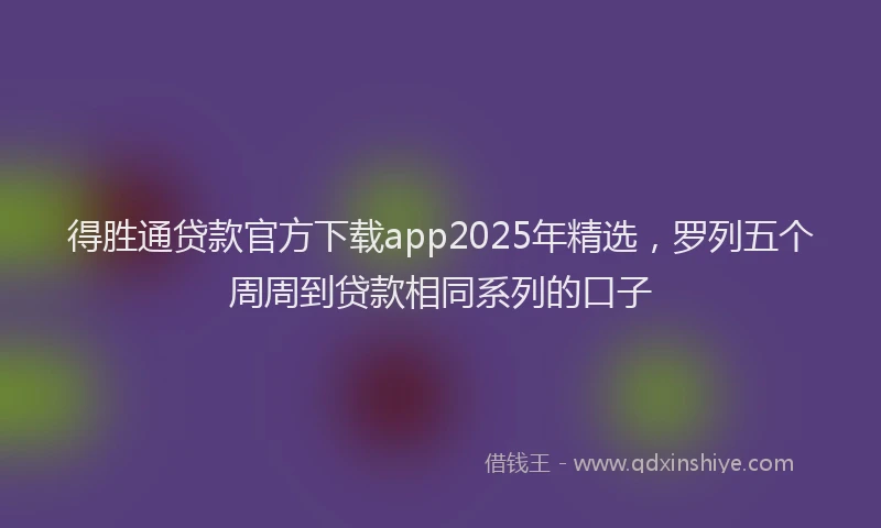 得胜通贷款官方下载app2025年精选，罗列五个周周到贷款相同系列的口子