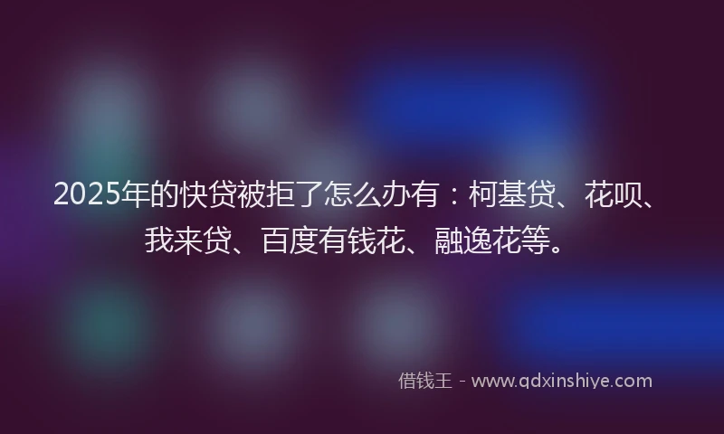 2025年的快贷被拒了怎么办有：柯基贷、花呗、我来贷、百度有钱花、融逸花等。