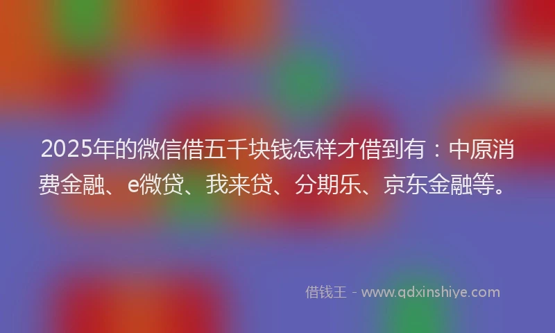 2025年的微信借五千块钱怎样才借到有：中原消费金融、e微贷、我来贷、分期乐、京东金融等。