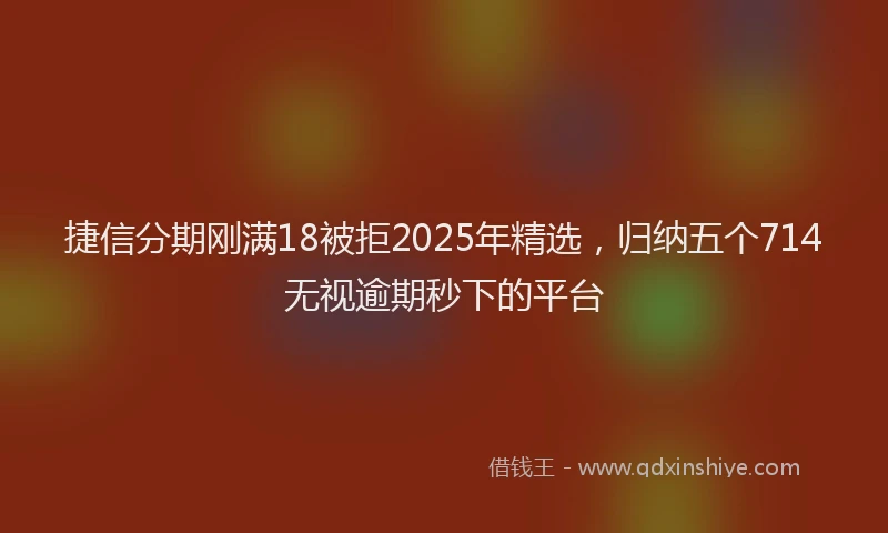 捷信分期刚满18被拒2025年精选，归纳五个714无视逾期秒下的平台