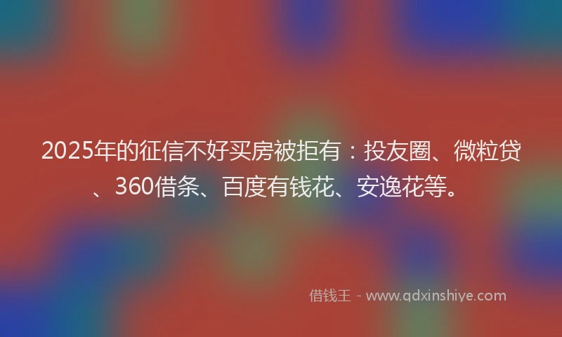 2025年的征信不好买房被拒有：投友圈、微粒贷、360借条、百度有钱花、安逸花等。