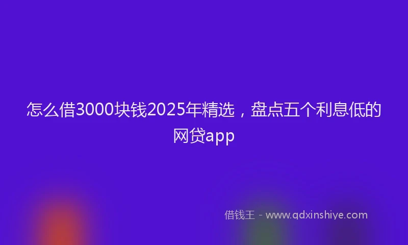怎么借3000块钱2025年精选，盘点五个利息低的网贷app