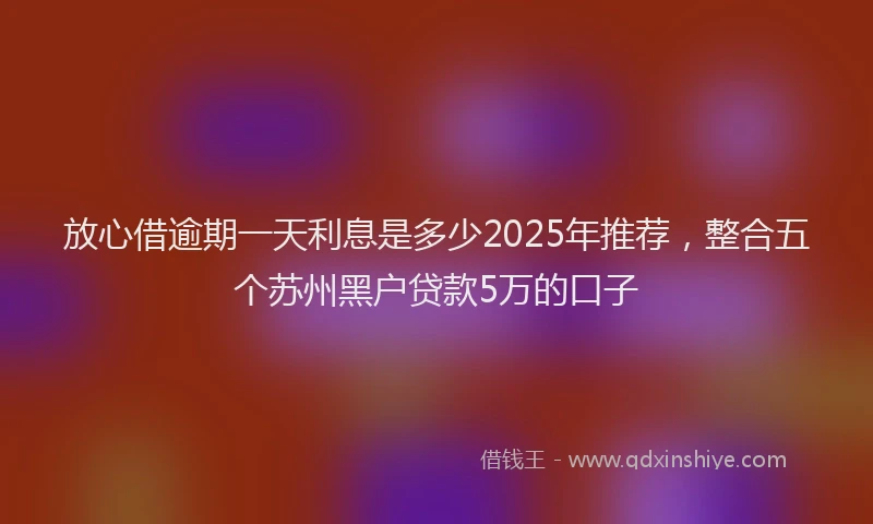 放心借逾期一天利息是多少2025年推荐，整合五个苏州黑户贷款5万的口子