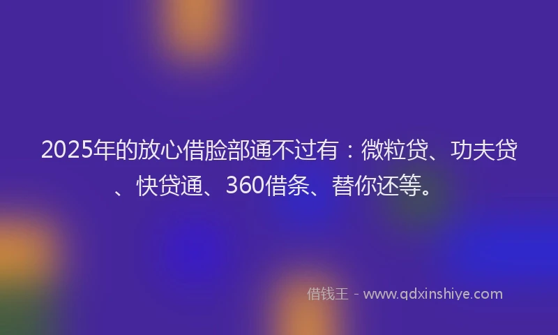 2025年的放心借脸部通不过有：微粒贷、功夫贷、快贷通、360借条、替你还等。