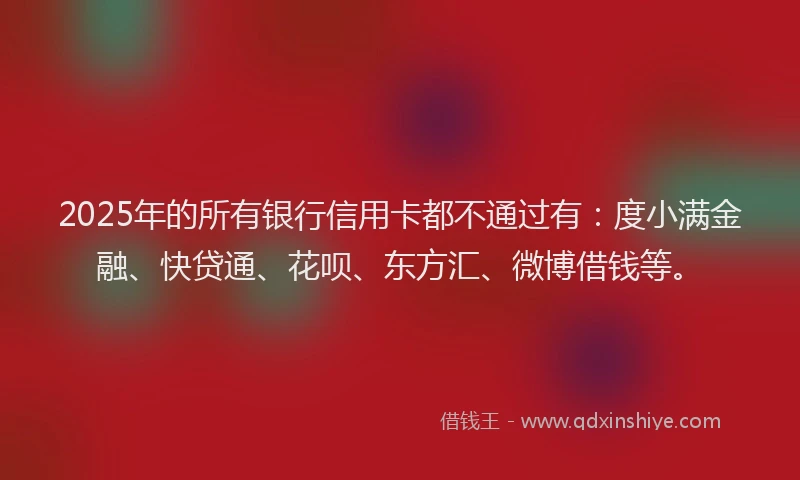 2025年的所有银行信用卡都不通过有：度小满金融、快贷通、花呗、东方汇、微博借钱等。