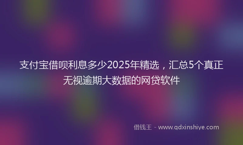 支付宝借呗利息多少2025年精选，汇总5个真正无视逾期大数据的网贷软件