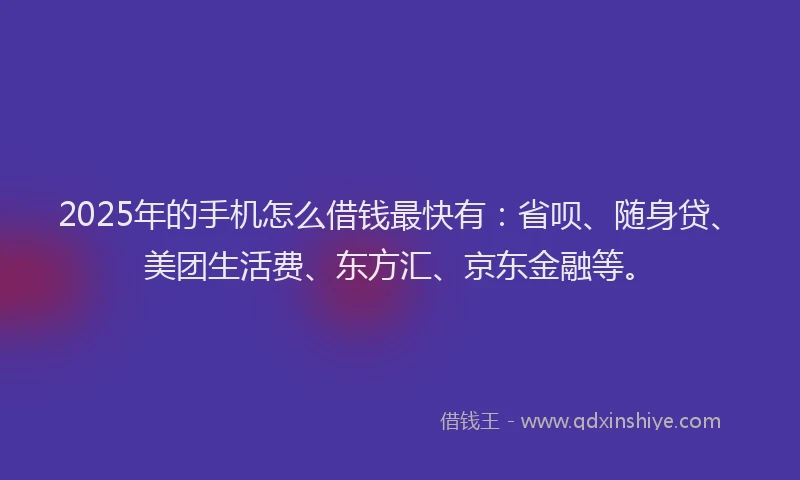 2025年的手机怎么借钱最快有：省呗、随身贷、美团生活费、东方汇、京东金融等。