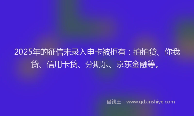 2025年的征信未录入申卡被拒有：拍拍贷、你我贷、信用卡贷、分期乐、京东金融等。