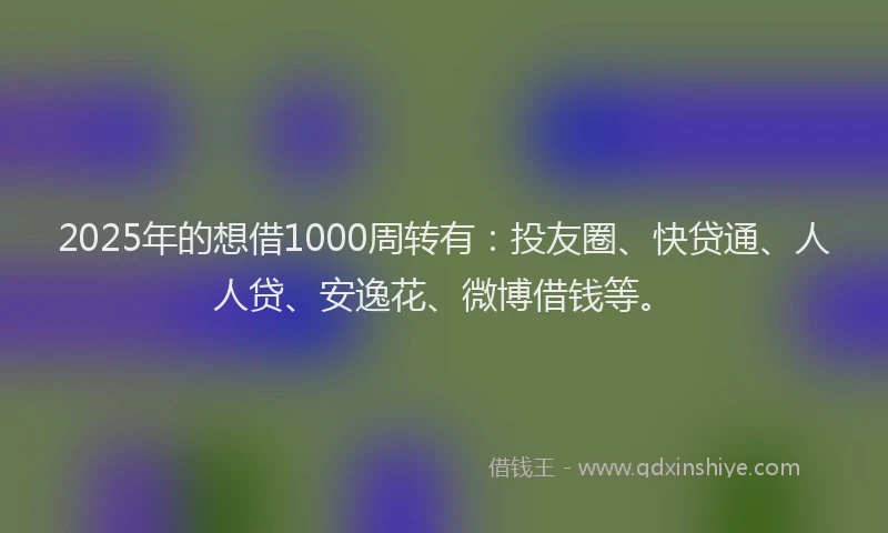 2025年的想借1000周转有：投友圈、快贷通、人人贷、安逸花、微博借钱等。