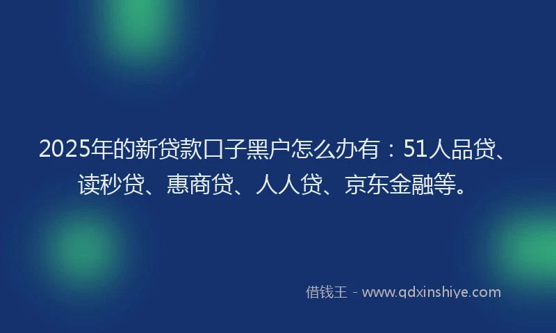 2025年的新贷款口子黑户怎么办有：51人品贷、读秒贷、惠商贷、人人贷、京东金融等。