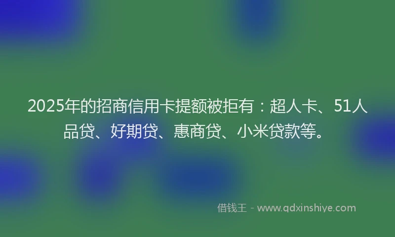 2025年的招商信用卡提额被拒有：超人卡、51人品贷、好期贷、惠商贷、小米贷款等。