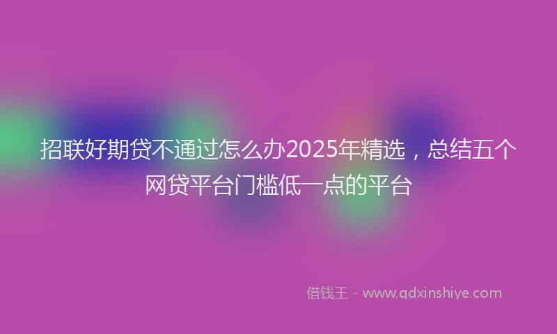 招联好期贷不通过怎么办2025年精选，总结五个网贷平台门槛低一点的平台