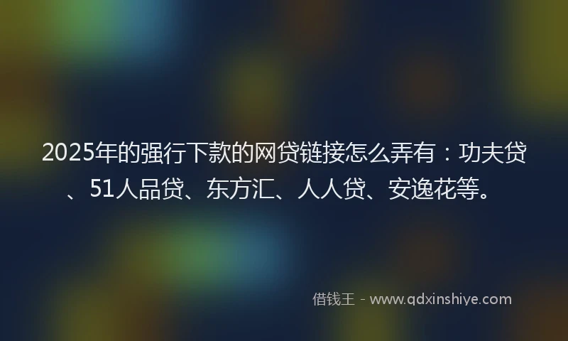 2025年的强行下款的网贷链接怎么弄有:功夫贷、51人品贷、东方汇、人人贷、安逸花等。