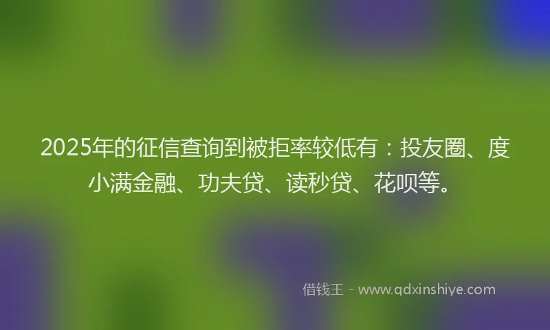 2025年的征信查询到被拒率较低有：投友圈、度小满金融、功夫贷、读秒贷、花呗等。