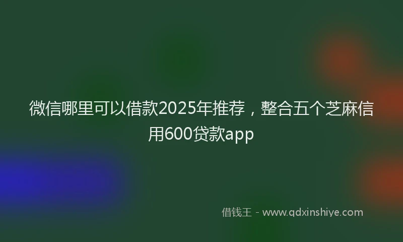 微信哪里可以借款2025年推荐，整合五个芝麻信用600贷款app