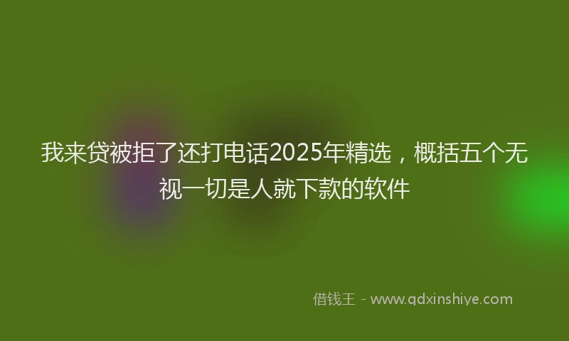 我来贷被拒了还打电话2025年精选，概括五个无视一切是人就下款的软件