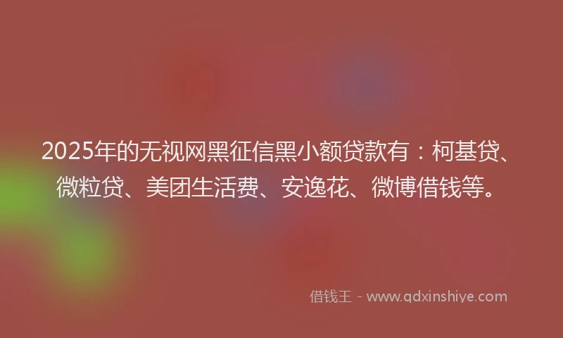 2025年的无视网黑征信黑小额贷款有：柯基贷、微粒贷、美团生活费、安逸花、微博借钱等。