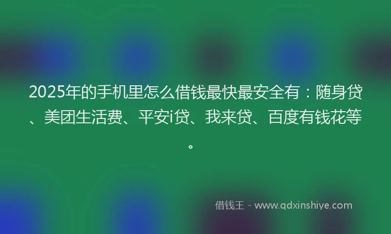 2025年的手机里怎么借钱最快最安全有：随身贷、美团生活费、平安i贷、我来贷、百度有钱花等。