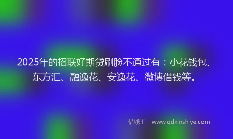 2025年的招联好期贷刷脸不通过有：小花钱包、东方汇、融逸花、安逸花、微博借钱等。