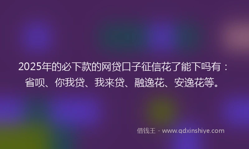 2025年的必下款的网贷口子征信花了能下吗有：省呗、你我贷、我来贷、融逸花、安逸花等。