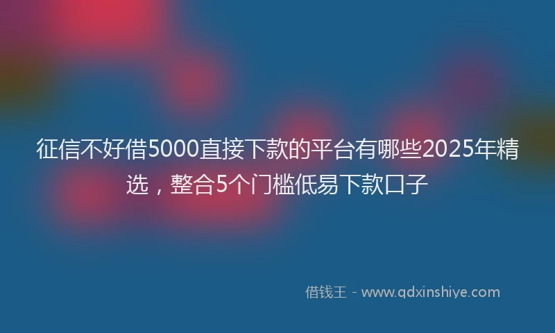 征信不好借5000直接下款的平台有哪些2025年精选，整合5个门槛低易下款口子