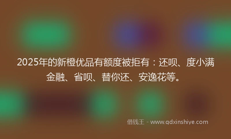2025年的新橙优品有额度被拒有:还呗、度小满金融、省呗、替你还、安逸花等。