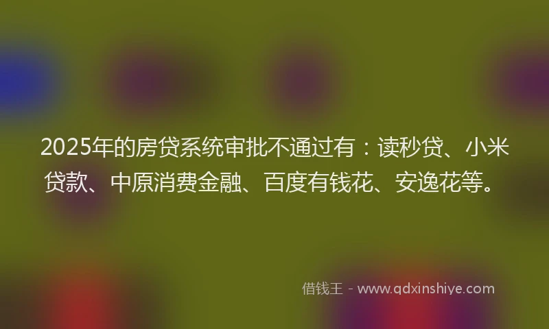2025年的房贷系统审批不通过有：读秒贷、小米贷款、中原消费金融、百度有钱花、安逸花等。