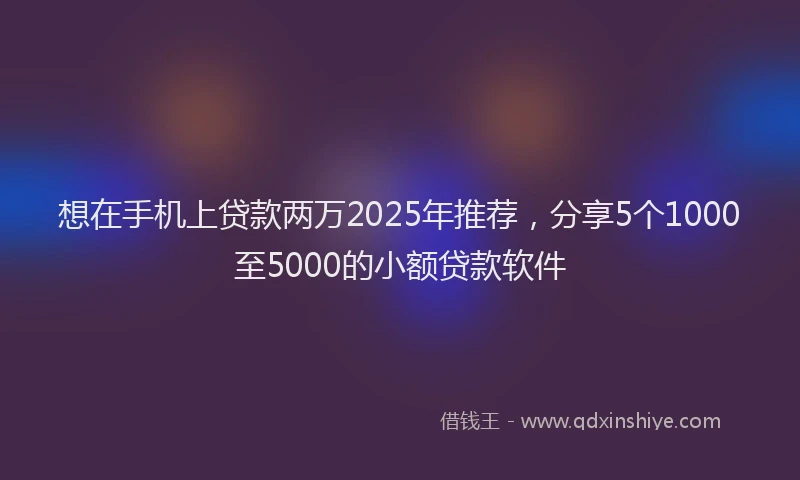 想在手机上贷款两万2025年推荐，分享5个1000至5000的小额贷款软件
