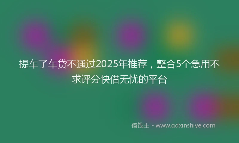提车了车贷不通过2025年推荐，整合5个急用不求评分快借无忧的平台