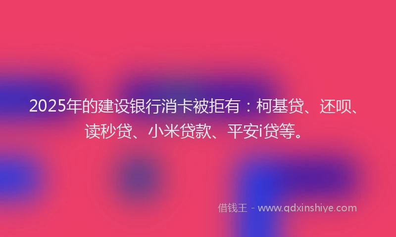 2025年的建设银行消卡被拒有：柯基贷、还呗、读秒贷、小米贷款、平安i贷等。