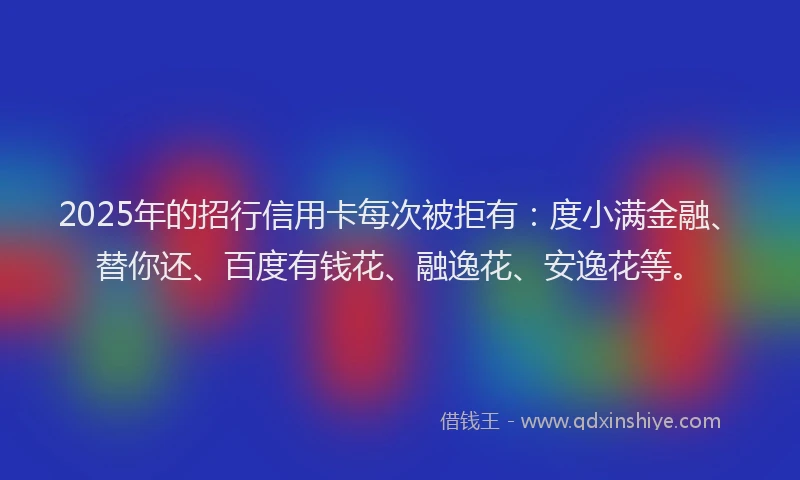 2025年的招行信用卡每次被拒有：度小满金融、替你还、百度有钱花、融逸花、安逸花等。