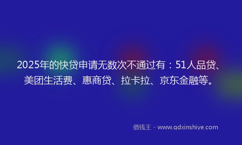 2025年的快贷申请无数次不通过有：51人品贷、美团生活费、惠商贷、拉卡拉、京东金融等。