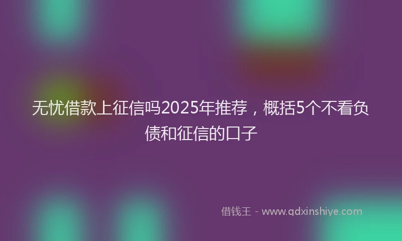 无忧借款上征信吗2025年推荐，概括5个不看负债和征信的口子